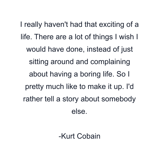 I really haven't had that exciting of a life. There are a lot of things I wish I would have done, instead of just sitting around and complaining about having a boring life. So I pretty much like to make it up. I'd rather tell a story about somebody else.