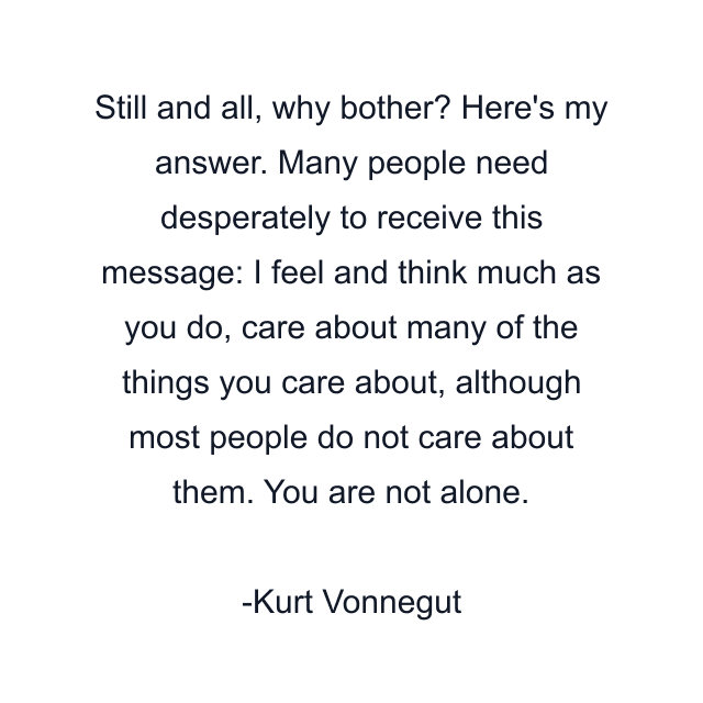 Still and all, why bother? Here's my answer. Many people need desperately to receive this message: I feel and think much as you do, care about many of the things you care about, although most people do not care about them. You are not alone.