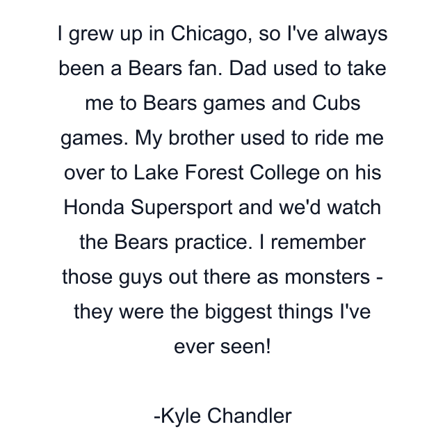 I grew up in Chicago, so I've always been a Bears fan. Dad used to take me to Bears games and Cubs games. My brother used to ride me over to Lake Forest College on his Honda Supersport and we'd watch the Bears practice. I remember those guys out there as monsters - they were the biggest things I've ever seen!