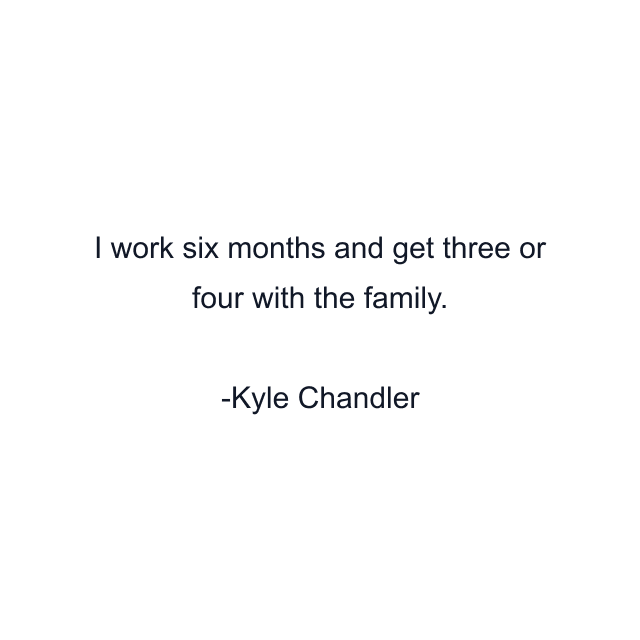 I work six months and get three or four with the family.