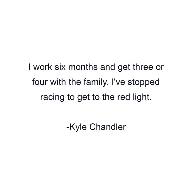 I work six months and get three or four with the family. I've stopped racing to get to the red light.