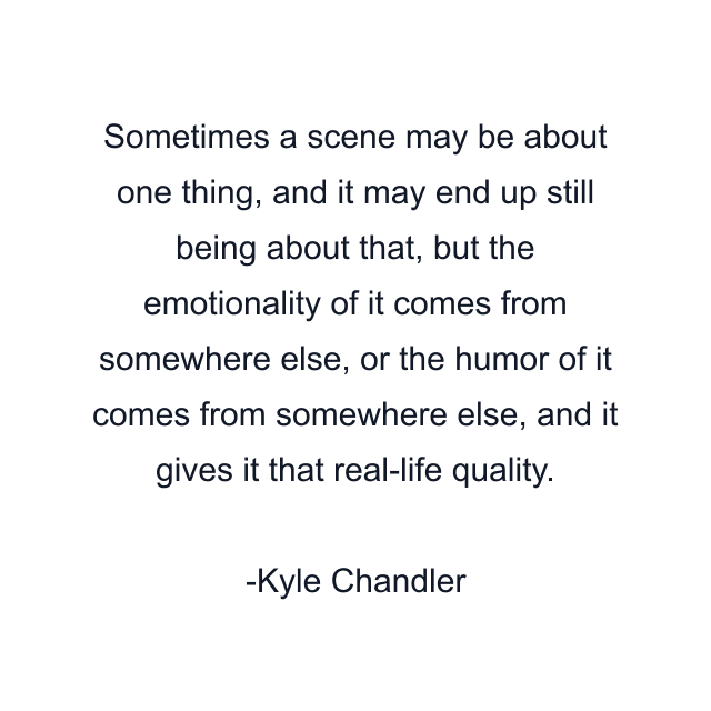 Sometimes a scene may be about one thing, and it may end up still being about that, but the emotionality of it comes from somewhere else, or the humor of it comes from somewhere else, and it gives it that real-life quality.