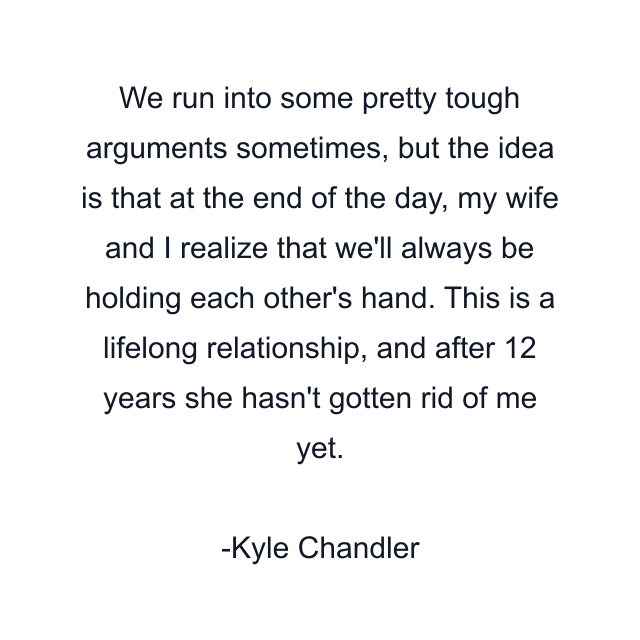 We run into some pretty tough arguments sometimes, but the idea is that at the end of the day, my wife and I realize that we'll always be holding each other's hand. This is a lifelong relationship, and after 12 years she hasn't gotten rid of me yet.