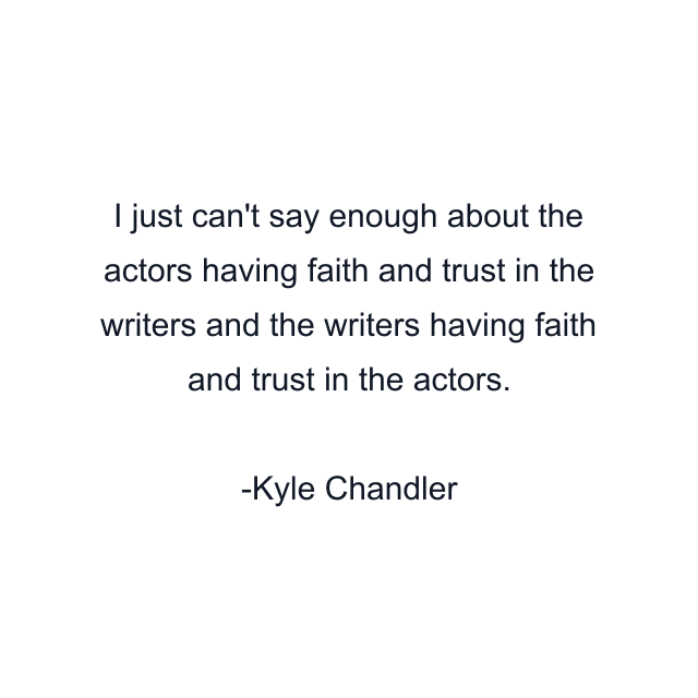 I just can't say enough about the actors having faith and trust in the writers and the writers having faith and trust in the actors.