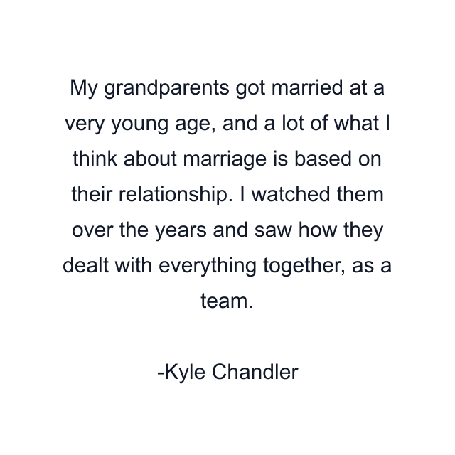 My grandparents got married at a very young age, and a lot of what I think about marriage is based on their relationship. I watched them over the years and saw how they dealt with everything together, as a team.