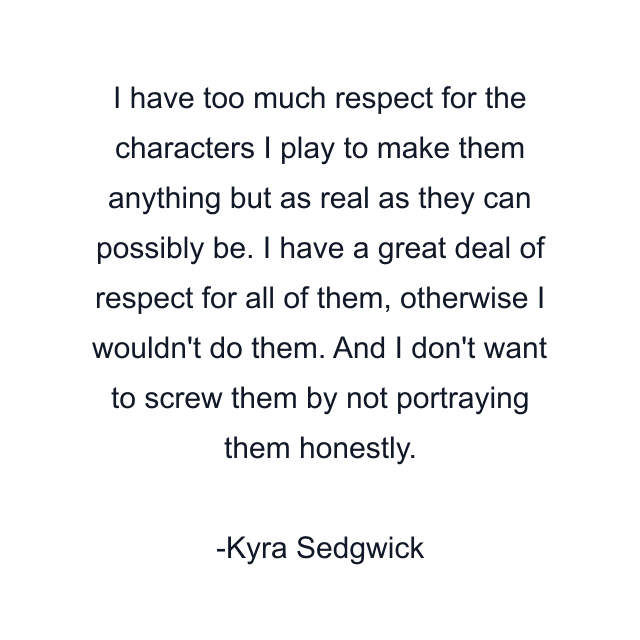 I have too much respect for the characters I play to make them anything but as real as they can possibly be. I have a great deal of respect for all of them, otherwise I wouldn't do them. And I don't want to screw them by not portraying them honestly.