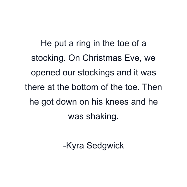 He put a ring in the toe of a stocking. On Christmas Eve, we opened our stockings and it was there at the bottom of the toe. Then he got down on his knees and he was shaking.