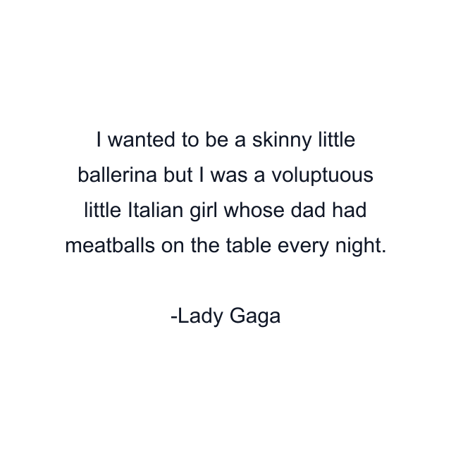 I wanted to be a skinny little ballerina but I was a voluptuous little Italian girl whose dad had meatballs on the table every night.