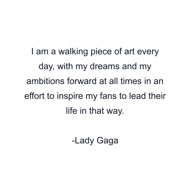 I am a walking piece of art every day, with my dreams and my ambitions forward at all times in an effort to inspire my fans to lead their life in that way.