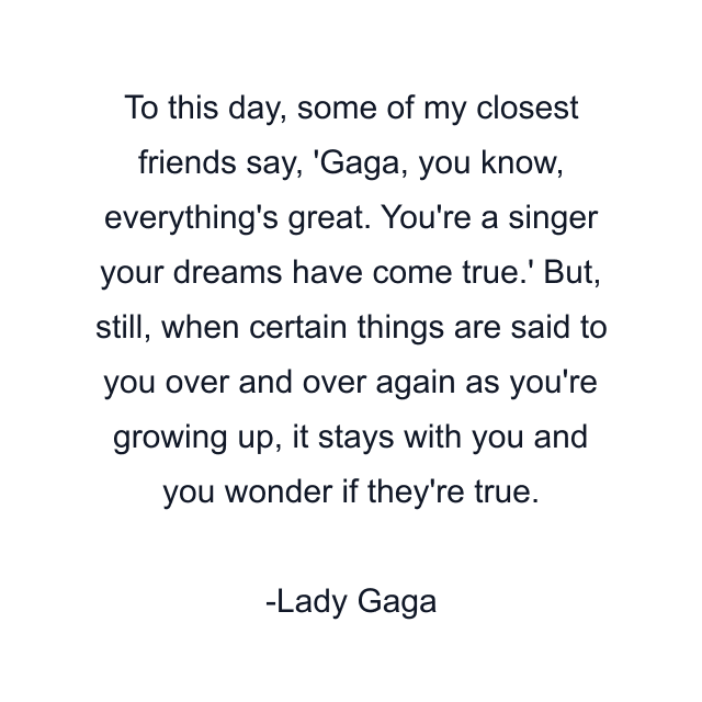 To this day, some of my closest friends say, 'Gaga, you know, everything's great. You're a singer your dreams have come true.' But, still, when certain things are said to you over and over again as you're growing up, it stays with you and you wonder if they're true.