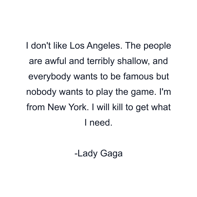 I don't like Los Angeles. The people are awful and terribly shallow, and everybody wants to be famous but nobody wants to play the game. I'm from New York. I will kill to get what I need.