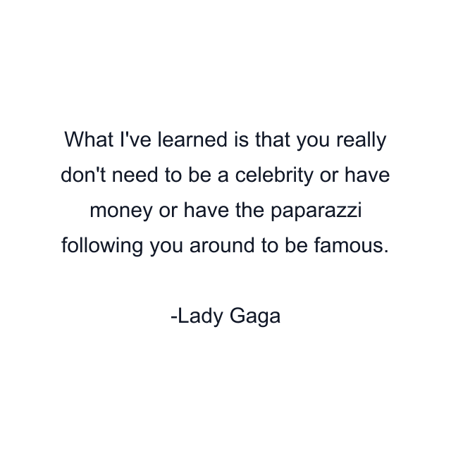 What I've learned is that you really don't need to be a celebrity or have money or have the paparazzi following you around to be famous.