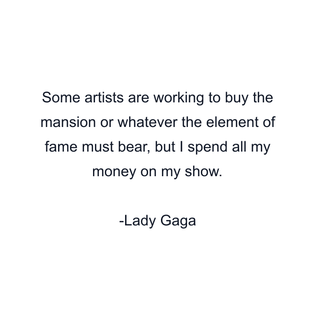 Some artists are working to buy the mansion or whatever the element of fame must bear, but I spend all my money on my show.