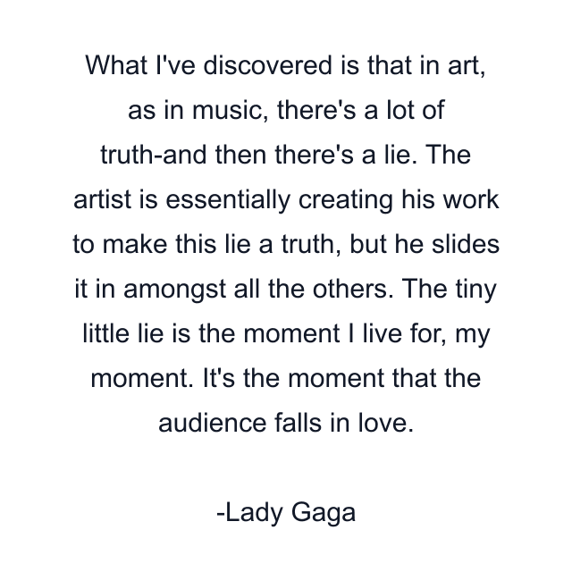 What I've discovered is that in art, as in music, there's a lot of truth-and then there's a lie. The artist is essentially creating his work to make this lie a truth, but he slides it in amongst all the others. The tiny little lie is the moment I live for, my moment. It's the moment that the audience falls in love.