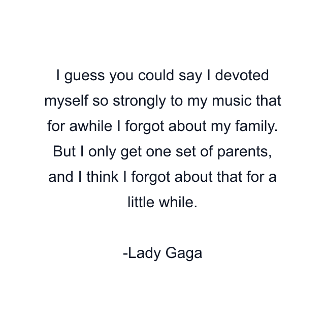 I guess you could say I devoted myself so strongly to my music that for awhile I forgot about my family. But I only get one set of parents, and I think I forgot about that for a little while.