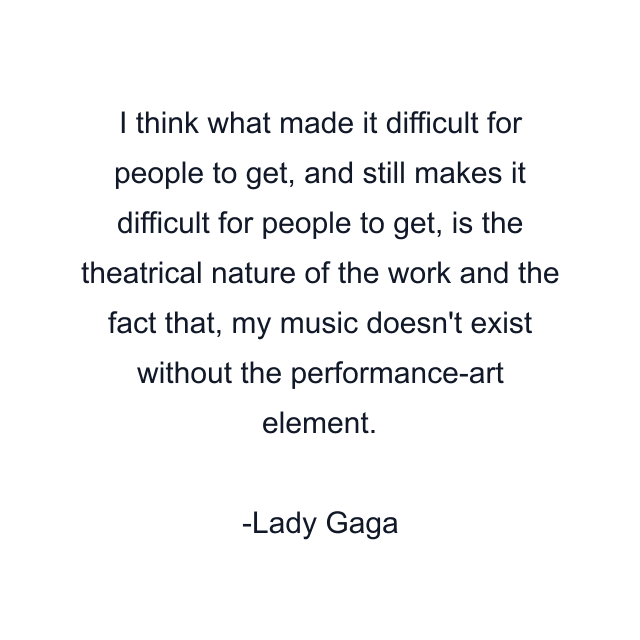 I think what made it difficult for people to get, and still makes it difficult for people to get, is the theatrical nature of the work and the fact that, my music doesn't exist without the performance-art element.