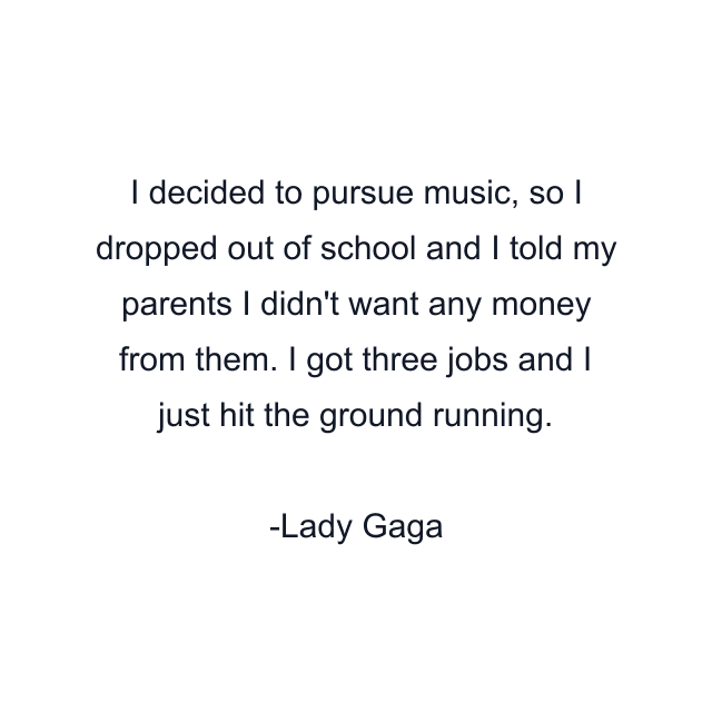 I decided to pursue music, so I dropped out of school and I told my parents I didn't want any money from them. I got three jobs and I just hit the ground running.