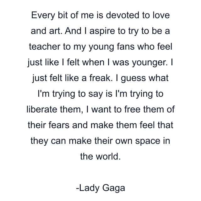 Every bit of me is devoted to love and art. And I aspire to try to be a teacher to my young fans who feel just like I felt when I was younger. I just felt like a freak. I guess what I'm trying to say is I'm trying to liberate them, I want to free them of their fears and make them feel that they can make their own space in the world.