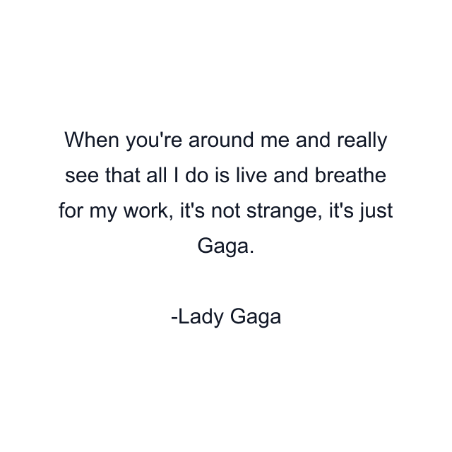 When you're around me and really see that all I do is live and breathe for my work, it's not strange, it's just Gaga.