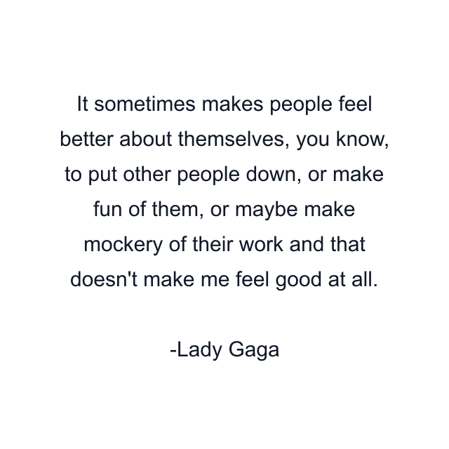 It sometimes makes people feel better about themselves, you know, to put other people down, or make fun of them, or maybe make mockery of their work and that doesn't make me feel good at all.