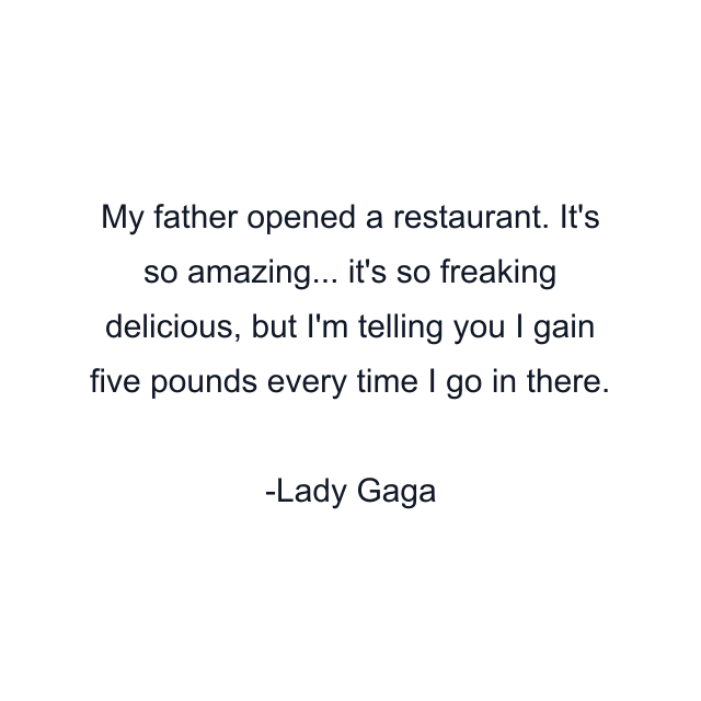 My father opened a restaurant. It's so amazing... it's so freaking delicious, but I'm telling you I gain five pounds every time I go in there.