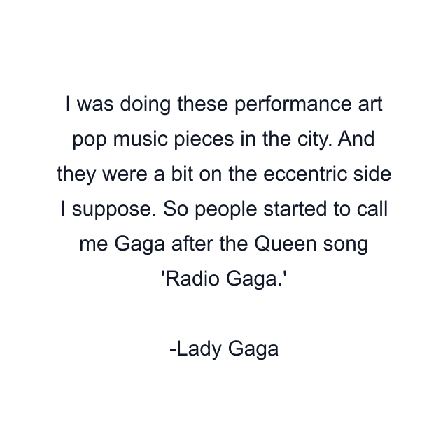 I was doing these performance art pop music pieces in the city. And they were a bit on the eccentric side I suppose. So people started to call me Gaga after the Queen song 'Radio Gaga.'