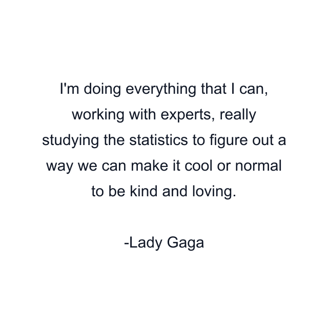 I'm doing everything that I can, working with experts, really studying the statistics to figure out a way we can make it cool or normal to be kind and loving.