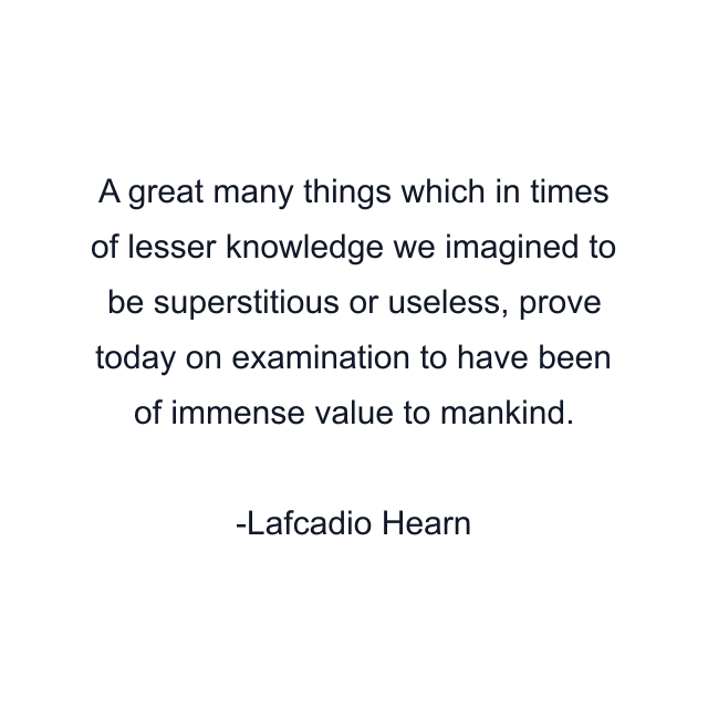 A great many things which in times of lesser knowledge we imagined to be superstitious or useless, prove today on examination to have been of immense value to mankind.