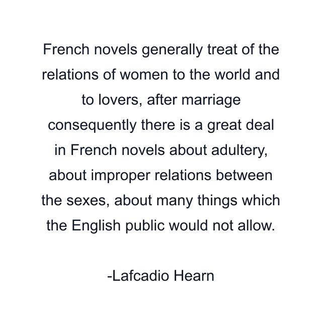 French novels generally treat of the relations of women to the world and to lovers, after marriage consequently there is a great deal in French novels about adultery, about improper relations between the sexes, about many things which the English public would not allow.