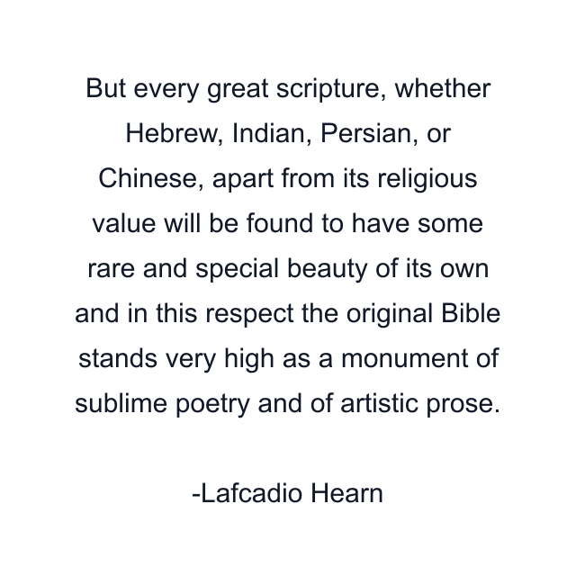 But every great scripture, whether Hebrew, Indian, Persian, or Chinese, apart from its religious value will be found to have some rare and special beauty of its own and in this respect the original Bible stands very high as a monument of sublime poetry and of artistic prose.