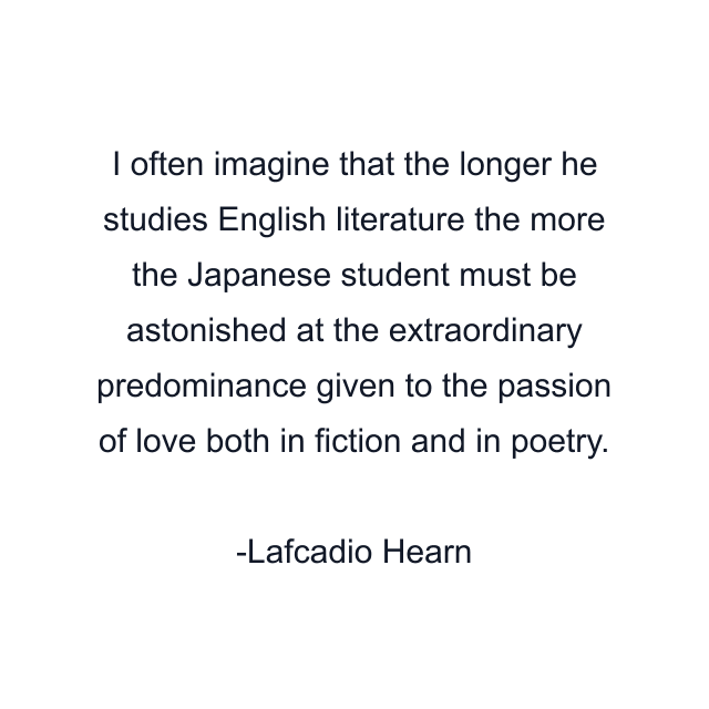 I often imagine that the longer he studies English literature the more the Japanese student must be astonished at the extraordinary predominance given to the passion of love both in fiction and in poetry.