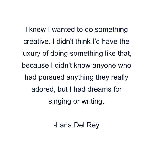 I knew I wanted to do something creative. I didn't think I'd have the luxury of doing something like that, because I didn't know anyone who had pursued anything they really adored, but I had dreams for singing or writing.