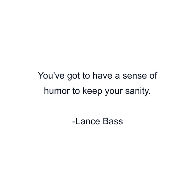 You've got to have a sense of humor to keep your sanity.