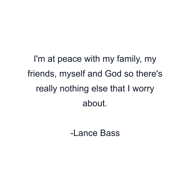 I'm at peace with my family, my friends, myself and God so there's really nothing else that I worry about.