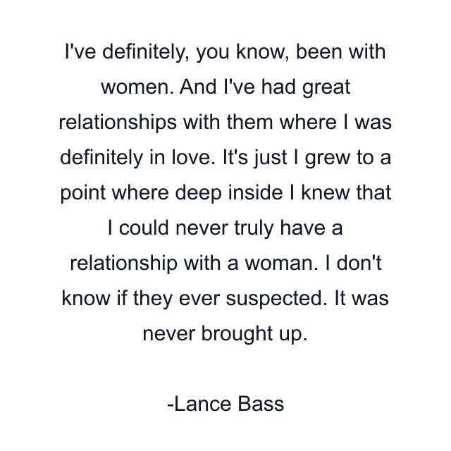 I've definitely, you know, been with women. And I've had great relationships with them where I was definitely in love. It's just I grew to a point where deep inside I knew that I could never truly have a relationship with a woman. I don't know if they ever suspected. It was never brought up.