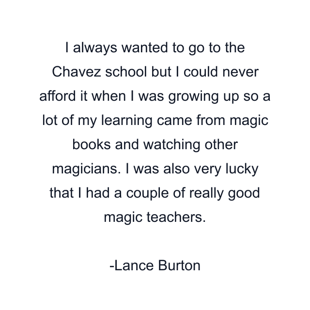 I always wanted to go to the Chavez school but I could never afford it when I was growing up so a lot of my learning came from magic books and watching other magicians. I was also very lucky that I had a couple of really good magic teachers.