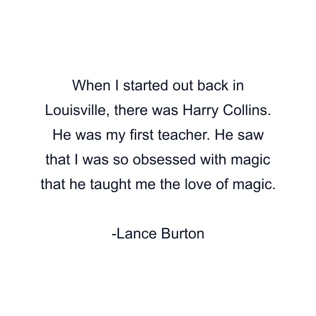 When I started out back in Louisville, there was Harry Collins. He was my first teacher. He saw that I was so obsessed with magic that he taught me the love of magic.