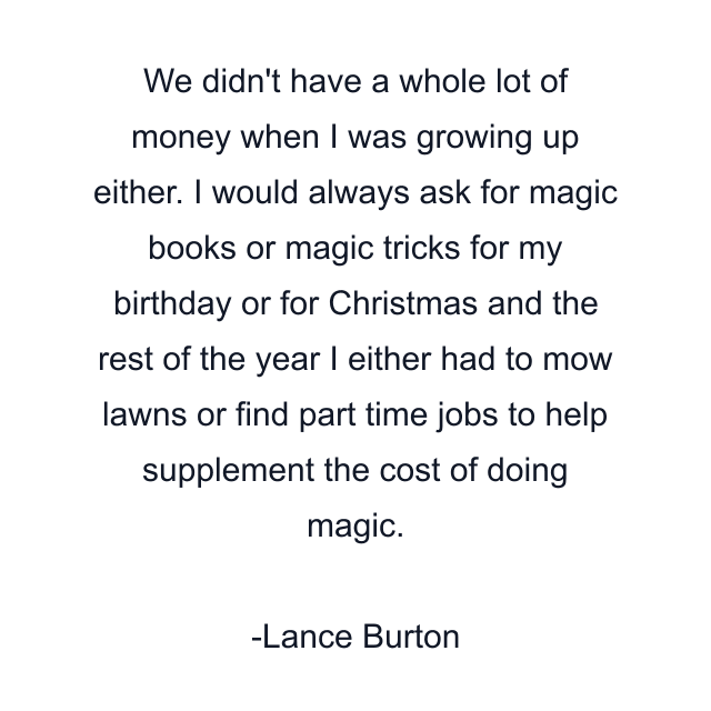 We didn't have a whole lot of money when I was growing up either. I would always ask for magic books or magic tricks for my birthday or for Christmas and the rest of the year I either had to mow lawns or find part time jobs to help supplement the cost of doing magic.