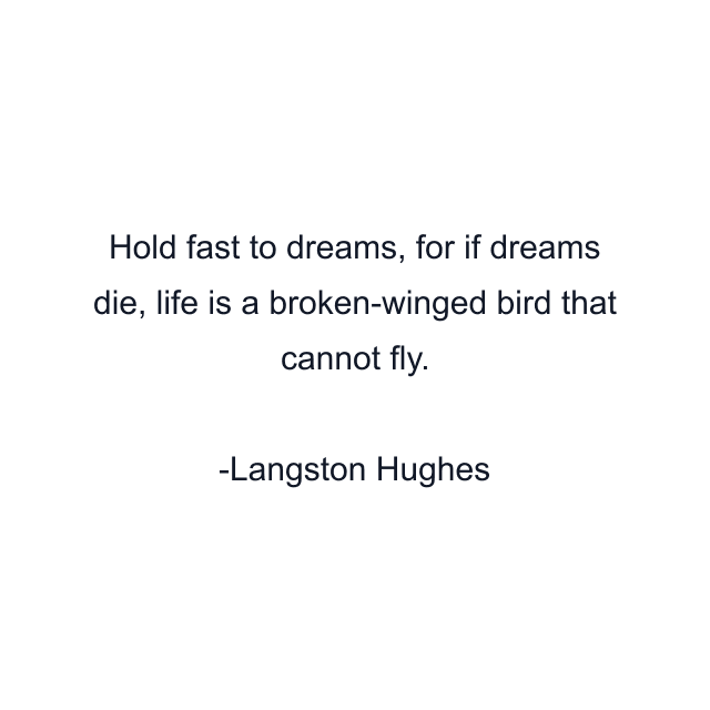 Hold fast to dreams, for if dreams die, life is a broken-winged bird that cannot fly.