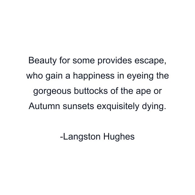 Beauty for some provides escape, who gain a happiness in eyeing the gorgeous buttocks of the ape or Autumn sunsets exquisitely dying.