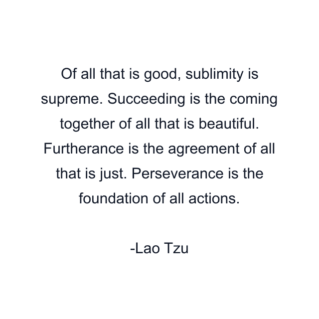 Of all that is good, sublimity is supreme. Succeeding is the coming together of all that is beautiful. Furtherance is the agreement of all that is just. Perseverance is the foundation of all actions.