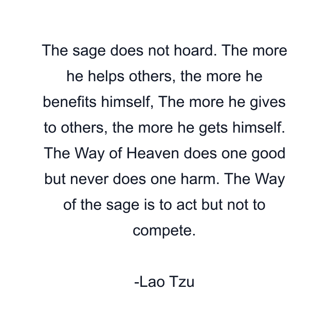 The sage does not hoard. The more he helps others, the more he benefits himself, The more he gives to others, the more he gets himself. The Way of Heaven does one good but never does one harm. The Way of the sage is to act but not to compete.