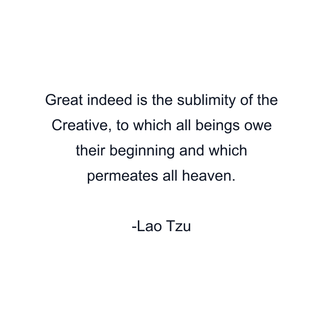 Great indeed is the sublimity of the Creative, to which all beings owe their beginning and which permeates all heaven.