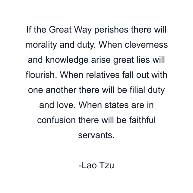 If the Great Way perishes there will morality and duty. When cleverness and knowledge arise great lies will flourish. When relatives fall out with one another there will be filial duty and love. When states are in confusion there will be faithful servants.