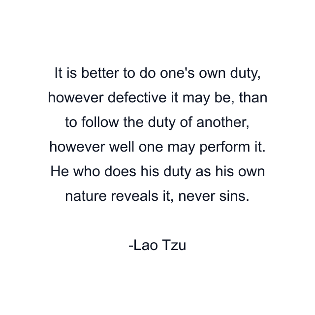 It is better to do one's own duty, however defective it may be, than to follow the duty of another, however well one may perform it. He who does his duty as his own nature reveals it, never sins.