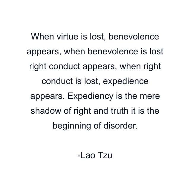 When virtue is lost, benevolence appears, when benevolence is lost right conduct appears, when right conduct is lost, expedience appears. Expediency is the mere shadow of right and truth it is the beginning of disorder.