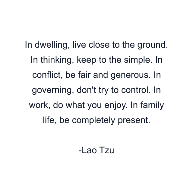 In dwelling, live close to the ground. In thinking, keep to the simple. In conflict, be fair and generous. In governing, don't try to control. In work, do what you enjoy. In family life, be completely present.