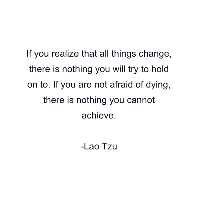 If you realize that all things change, there is nothing you will try to hold on to. If you are not afraid of dying, there is nothing you cannot achieve.