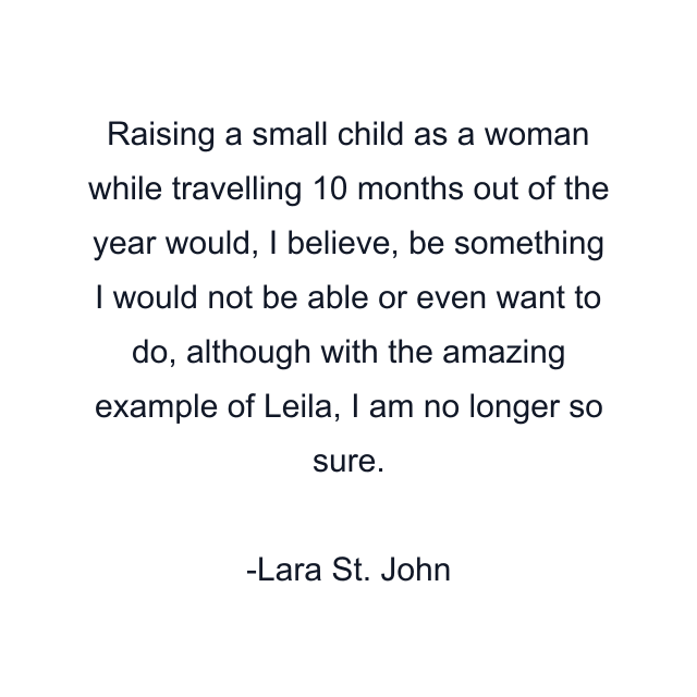 Raising a small child as a woman while travelling 10 months out of the year would, I believe, be something I would not be able or even want to do, although with the amazing example of Leila, I am no longer so sure.