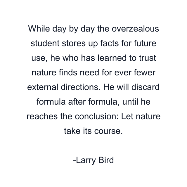 While day by day the overzealous student stores up facts for future use, he who has learned to trust nature finds need for ever fewer external directions. He will discard formula after formula, until he reaches the conclusion: Let nature take its course.